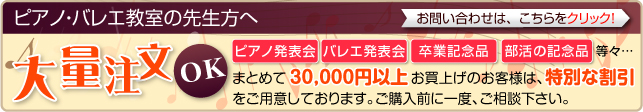 ピアノ・バレエ教室の先生方へ 大量注文 OK ピアノ発表会 バレエ発表会 卒業記念品 部活の記念品 等々… まとめて30,000円以上 お買上げのお客様は、特別な割引をご用意しております。ご購入前に一度、ご相談下さい。 お問い合わせは、こちらをクリック！